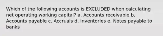 Which of the following accounts is EXCLUDED when calculating net operating working capital? a. Accounts receivable b. Accounts payable c. Accruals d. Inventories e. Notes payable to banks