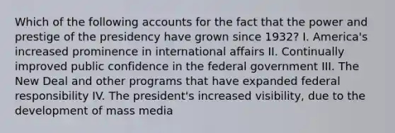 Which of the following accounts for the fact that the power and prestige of the presidency have grown since 1932? I. America's increased prominence in international affairs II. Continually improved public confidence in the federal government III. The New Deal and other programs that have expanded federal responsibility IV. The president's increased visibility, due to the development of mass media