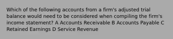 Which of the following accounts from a firm's adjusted trial balance would need to be considered when compiling the firm's income statement? A Accounts Receivable B Accounts Payable C Retained Earnings D Service Revenue