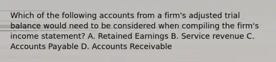 Which of the following accounts from a firm's adjusted trial balance would need to be considered when compiling the firm's income statement? A. Retained Earnings B. Service revenue C. Accounts Payable D. Accounts Receivable