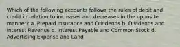 Which of the following accounts follows the rules of debit and credit in relation to increases and decreases in the opposite manner? a. Prepaid Insurance and Dividends b. Dividends and Interest Revenue c. Interest Payable and Common Stock d. Advertising Expense and Land