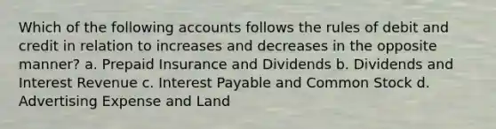 Which of the following accounts follows the rules of debit and credit in relation to increases and decreases in the opposite manner? a. Prepaid Insurance and Dividends b. Dividends and Interest Revenue c. Interest Payable and Common Stock d. Advertising Expense and Land