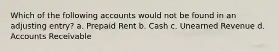 Which of the following accounts would not be found in an adjusting entry? a. Prepaid Rent b. Cash c. Unearned Revenue d. Accounts Receivable