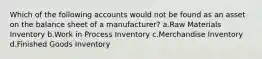 Which of the following accounts would not be found as an asset on the balance sheet of a manufacturer? a.Raw Materials Inventory b.Work in Process Inventory c.Merchandise Inventory d.Finished Goods Inventory