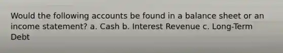 Would the following accounts be found in a balance sheet or an income statement? a. Cash b. Interest Revenue c. Long-Term Debt