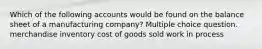 Which of the following accounts would be found on the balance sheet of a manufacturing company? Multiple choice question. merchandise inventory cost of goods sold work in process