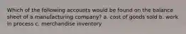 Which of the following accounts would be found on the balance sheet of a manufacturing company? a. cost of goods sold b. work in process c. merchandise inventory