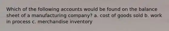 Which of the following accounts would be found on the balance sheet of a manufacturing company? a. cost of goods sold b. work in process c. merchandise inventory