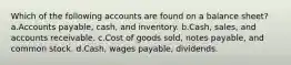 Which of the following accounts are found on a balance sheet?a.Accounts payable, cash, and inventory. b.Cash, sales, and accounts receivable. c.Cost of goods sold, notes payable, and common stock. d.Cash, wages payable, dividends.