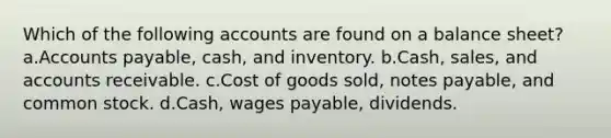 Which of the following accounts are found on a balance sheet?a.Accounts payable, cash, and inventory. b.Cash, sales, and accounts receivable. c.Cost of goods sold, notes payable, and common stock. d.Cash, wages payable, dividends.