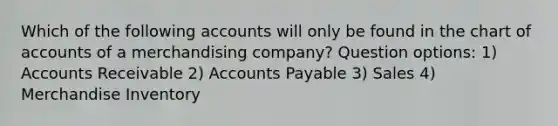 Which of the following accounts will only be found in the chart of accounts of a merchandising company? Question options: 1) Accounts Receivable 2) Accounts Payable 3) Sales 4) Merchandise Inventory