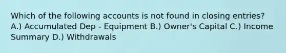 Which of the following accounts is not found in closing entries? A.) Accumulated Dep - Equipment B.) Owner's Capital C.) Income Summary D.) Withdrawals