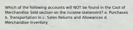 Which of the following accounts will NOT be found in the Cost of Merchandise Sold section on the income statement? a. Purchases b. Transportation In c. Sales Returns and Allowances d. Merchandise Inventory