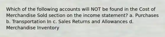 Which of the following accounts will NOT be found in the Cost of Merchandise Sold section on the income statement? a. Purchases b. Transportation In c. Sales Returns and Allowances d. Merchandise Inventory