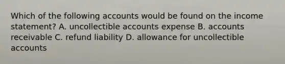 Which of the following accounts would be found on the income statement? A. uncollectible accounts expense B. accounts receivable C. refund liability D. allowance for uncollectible accounts