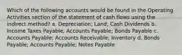 Which of the following accounts would be found in the Operating Activities section of the statement of cash flows using the indirect method? a. Depreciation; Land; Cash Dividends b. Income Taxes Payable; Accounts Payable; Bonds Payable c. Accounts Payable; Accounts Receivable; Inventory d. Bonds Payable; Accounts Payable; Notes Payable