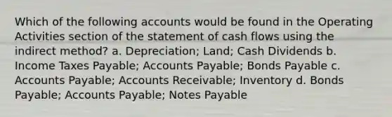 Which of the following accounts would be found in the Operating Activities section of the statement of cash flows using the indirect method? a. Depreciation; Land; Cash Dividends b. Income Taxes Payable; <a href='https://www.questionai.com/knowledge/kWc3IVgYEK-accounts-payable' class='anchor-knowledge'>accounts payable</a>; <a href='https://www.questionai.com/knowledge/kvHJpN4vyZ-bonds-payable' class='anchor-knowledge'>bonds payable</a> c. Accounts Payable; Accounts Receivable; Inventory d. Bonds Payable; Accounts Payable; <a href='https://www.questionai.com/knowledge/kFEYigYd5S-notes-payable' class='anchor-knowledge'>notes payable</a>