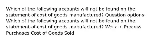 Which of the following accounts will not be found on the statement of cost of goods manufactured? Question options: Which of the following accounts will not be found on the statement of cost of goods manufactured? Work in Process Purchases Cost of Goods Sold