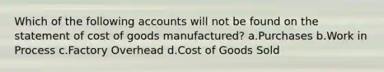 Which of the following accounts will not be found on the statement of cost of goods manufactured? a.Purchases b.Work in Process c.Factory Overhead d.Cost of Goods Sold