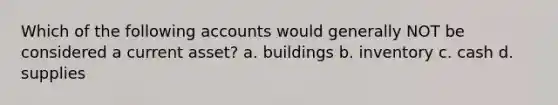 Which of the following accounts would generally NOT be considered a current asset? a. buildings b. inventory c. cash d. supplies