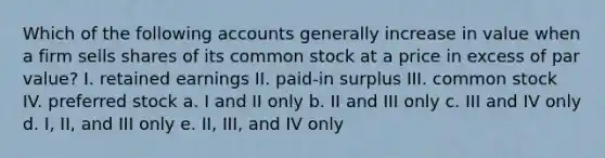 Which of the following accounts generally increase in value when a firm sells shares of its common stock at a price in excess of par value? I. retained earnings II. paid-in surplus III. common stock IV. preferred stock a. I and II only b. II and III only c. III and IV only d. I, II, and III only e. II, III, and IV only