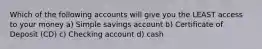 Which of the following accounts will give you the LEAST access to your money a) Simple savings account b) Certificate of Deposit (CD) c) Checking account d) cash