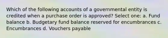 Which of the following accounts of a governmental entity is credited when a purchase order is approved? Select one: a. Fund balance b. Budgetary fund balance reserved for encumbrances c. Encumbrances d. Vouchers payable