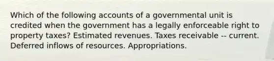 Which of the following accounts of a governmental unit is credited when the government has a legally enforceable right to property taxes? Estimated revenues. Taxes receivable -- current. Deferred inflows of resources. Appropriations.