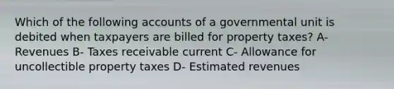 Which of the following accounts of a governmental unit is debited when taxpayers are billed for property taxes? A- Revenues B- Taxes receivable current C- Allowance for uncollectible property taxes D- Estimated revenues