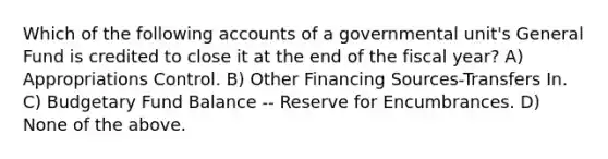 Which of the following accounts of a governmental unit's General Fund is credited to close it at the end of the fiscal year? A) Appropriations Control. B) Other Financing Sources-Transfers In. C) Budgetary Fund Balance -- Reserve for Encumbrances. D) None of the above.