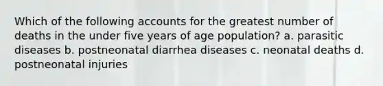 Which of the following accounts for the greatest number of deaths in the under five years of age population? a. parasitic diseases b. postneonatal diarrhea diseases c. neonatal deaths d. postneonatal injuries