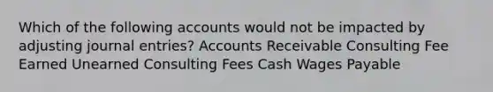 Which of the following accounts would not be impacted by adjusting journal entries? Accounts Receivable Consulting Fee Earned Unearned Consulting Fees Cash Wages Payable