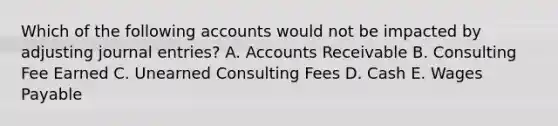 Which of the following accounts would not be impacted by adjusting journal entries? A. Accounts Receivable B. Consulting Fee Earned C. Unearned Consulting Fees D. Cash E. Wages Payable