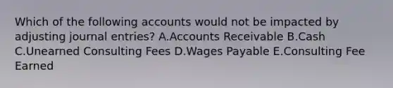 Which of the following accounts would not be impacted by adjusting journal entries? A.Accounts Receivable B.Cash C.Unearned Consulting Fees D.Wages Payable E.Consulting Fee Earned