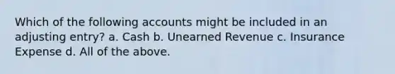 Which of the following accounts might be included in an adjusting entry? a. Cash b. Unearned Revenue c. Insurance Expense d. All of the above.