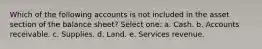 Which of the following accounts is not included in the asset section of the balance sheet? Select one: a. Cash. b. Accounts receivable. c. Supplies. d. Land. e. Services revenue.