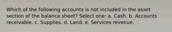 Which of the following accounts is not included in the asset section of the balance sheet? Select one: a. Cash. b. Accounts receivable. c. Supplies. d. Land. e. Services revenue.