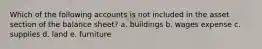 Which of the following accounts is not included in the asset section of the balance sheet? a. buildings b. wages expense c. supplies d. land e. furniture