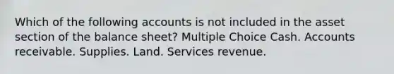 Which of the following accounts is not included in the asset section of the balance sheet? Multiple Choice Cash. Accounts receivable. Supplies. Land. Services revenue.