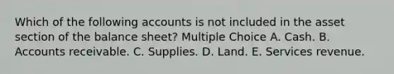 Which of the following accounts is not included in the asset section of the balance sheet? Multiple Choice A. Cash. B. Accounts receivable. C. Supplies. D. Land. E. Services revenue.