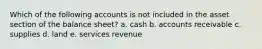 Which of the following accounts is not included in the asset section of the balance sheet? a. cash b. accounts receivable c. supplies d. land e. services revenue