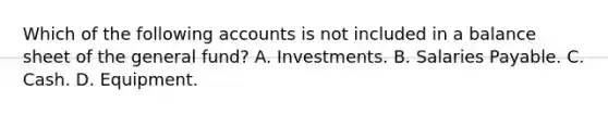 Which of the following accounts is not included in a balance sheet of the general fund? A. Investments. B. Salaries Payable. C. Cash. D. Equipment.