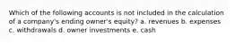 Which of the following accounts is not included in the calculation of a company's ending owner's equity? a. revenues b. expenses c. withdrawals d. owner investments e. cash