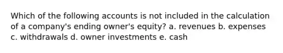 Which of the following accounts is not included in the calculation of a company's ending owner's equity? a. revenues b. expenses c. withdrawals d. owner investments e. cash