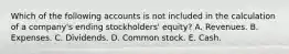 Which of the following accounts is not included in the calculation of a company's ending stockholders' equity? A. Revenues. B. Expenses. C. Dividends. D. Common stock. E. Cash.