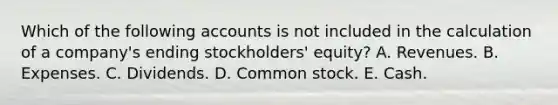 Which of the following accounts is not included in the calculation of a company's ending stockholders' equity? A. Revenues. B. Expenses. C. Dividends. D. Common stock. E. Cash.