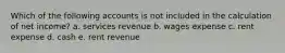 Which of the following accounts is not included in the calculation of net income? a. services revenue b. wages expense c. rent expense d. cash e. rent revenue