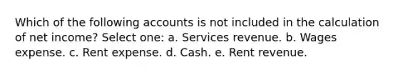 Which of the following accounts is not included in the calculation of net income? Select one: a. Services revenue. b. Wages expense. c. Rent expense. d. Cash. e. Rent revenue.