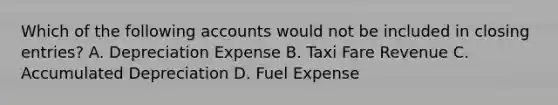 Which of the following accounts would not be included in closing entries? A. Depreciation Expense B. Taxi Fare Revenue C. Accumulated Depreciation D. Fuel Expense