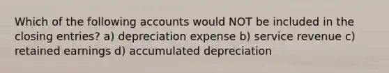 Which of the following accounts would NOT be included in the closing entries? a) depreciation expense b) service revenue c) retained earnings d) accumulated depreciation